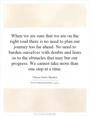 When we are sure that we are on the right road there is no need to plan our journey too far ahead. No need to burden ourselves with doubts and fears as to the obstacles that may bar our progress. We cannot take more than one step at a time Picture Quote #1