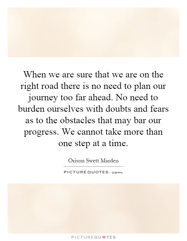 When we are sure that we are on the right road there is no need to plan our journey too far ahead. No need to burden ourselves with doubts and fears as to the obstacles that may bar our progress. We cannot take more than one step at a time Picture Quote #1
