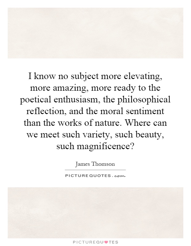 I know no subject more elevating, more amazing, more ready to the poetical enthusiasm, the philosophical reflection, and the moral sentiment than the works of nature. Where can we meet such variety, such beauty, such magnificence? Picture Quote #1