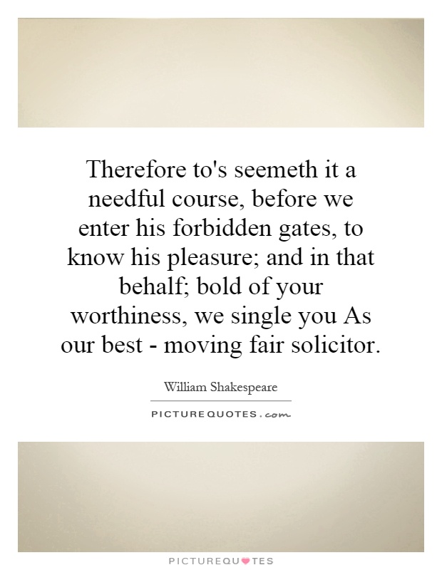 Therefore to's seemeth it a needful course, before we enter his forbidden gates, to know his pleasure; and in that behalf; bold of your worthiness, we single you As our best - moving fair solicitor Picture Quote #1