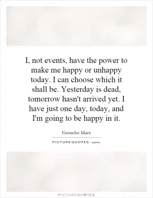 I, not events, have the power to make me happy or unhappy today. I can choose which it shall be. Yesterday is dead, tomorrow hasn't arrived yet. I have just one day, today, and I'm going to be happy in it Picture Quote #1