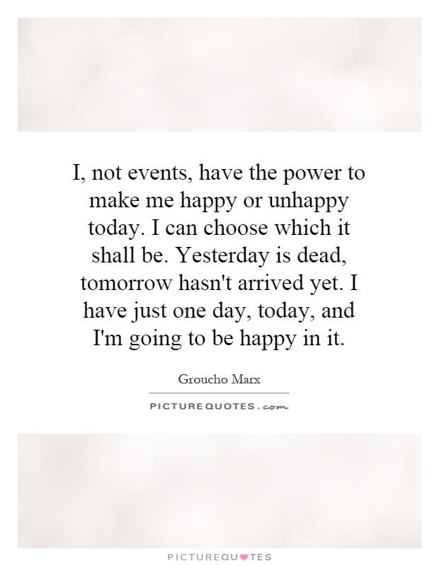 I, not events, have the power to make me happy or unhappy today. I can choose which it shall be. Yesterday is dead, tomorrow hasn't arrived yet. I have just one day, today, and I'm going to be happy in it Picture Quote #1