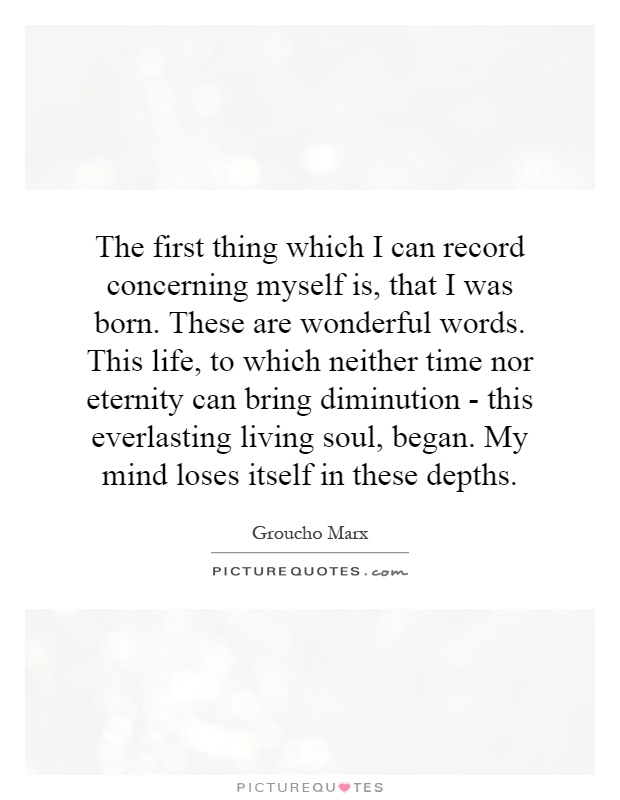 The first thing which I can record concerning myself is, that I was born. These are wonderful words. This life, to which neither time nor eternity can bring diminution - this everlasting living soul, began. My mind loses itself in these depths Picture Quote #1