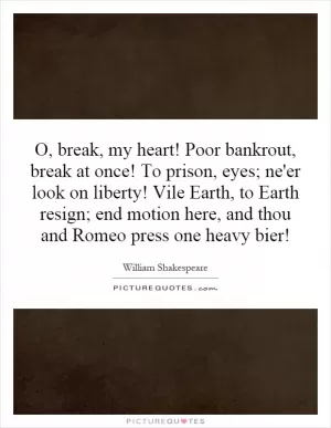 O, break, my heart! Poor bankrout, break at once! To prison, eyes; ne'er look on liberty! Vile Earth, to Earth resign; end motion here, and thou and Romeo press one heavy bier! Picture Quote #1