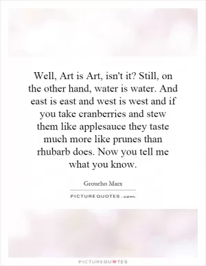 Well, Art is Art, isn't it? Still, on the other hand, water is water. And east is east and west is west and if you take cranberries and stew them like applesauce they taste much more like prunes than rhubarb does. Now you tell me what you know Picture Quote #1