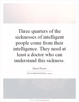Three quarters of the sicknesses of intelligent people come from their intelligence. They need at least a doctor who can understand this sickness Picture Quote #1