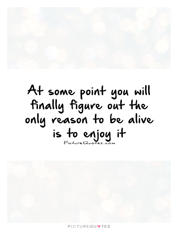 At some point you will finally figure out the only reason to be alive is to enjoy it Picture Quote #1
