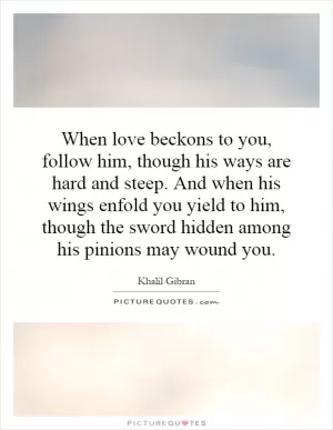 When love beckons to you, follow him, though his ways are hard and steep. And when his wings enfold you yield to him, though the sword hidden among his pinions may wound you Picture Quote #1