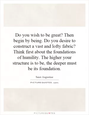 Do you wish to be great? Then begin by being. Do you desire to construct a vast and lofty fabric? Think first about the foundations of humility. The higher your structure is to be, the deeper must be its foundation Picture Quote #1