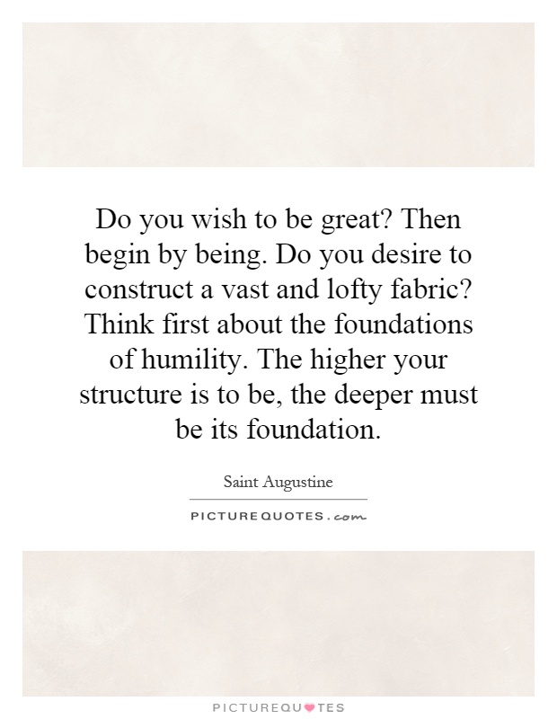 Do you wish to be great? Then begin by being. Do you desire to construct a vast and lofty fabric? Think first about the foundations of humility. The higher your structure is to be, the deeper must be its foundation Picture Quote #1