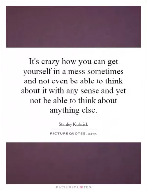 It's crazy how you can get yourself in a mess sometimes and not even be able to think about it with any sense and yet not be able to think about anything else Picture Quote #1