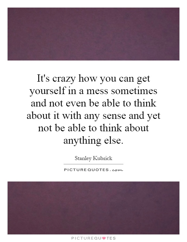 It's crazy how you can get yourself in a mess sometimes and not even be able to think about it with any sense and yet not be able to think about anything else Picture Quote #1