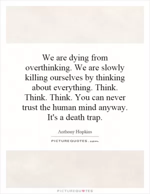 We are dying from overthinking. We are slowly killing ourselves by thinking about everything. Think. Think. Think. You can never trust the human mind anyway. It's a death trap Picture Quote #1
