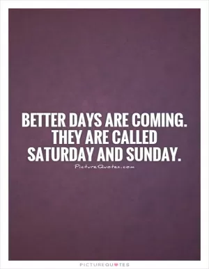 Better days are coming. They are called Saturday and Sunday Picture Quote #1