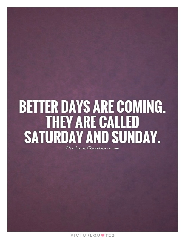Better days are coming. They are called Saturday and Sunday Picture Quote #1