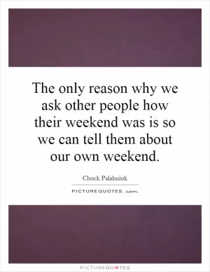 The only reason why we ask other people how their weekend was is so we can tell them about our own weekend Picture Quote #1