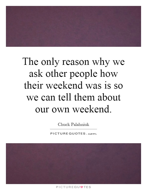 The only reason why we ask other people how their weekend was is so we can tell them about our own weekend Picture Quote #1