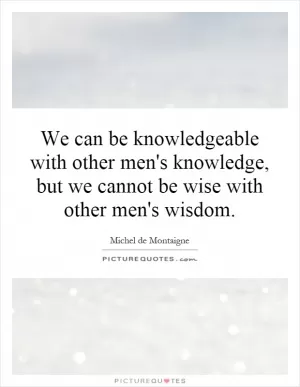 We can be knowledgeable with other men's knowledge, but we cannot be wise with other men's wisdom Picture Quote #1