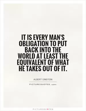 It is every man's obligation to put back into the world at least the equivalent of what he takes out of it Picture Quote #1