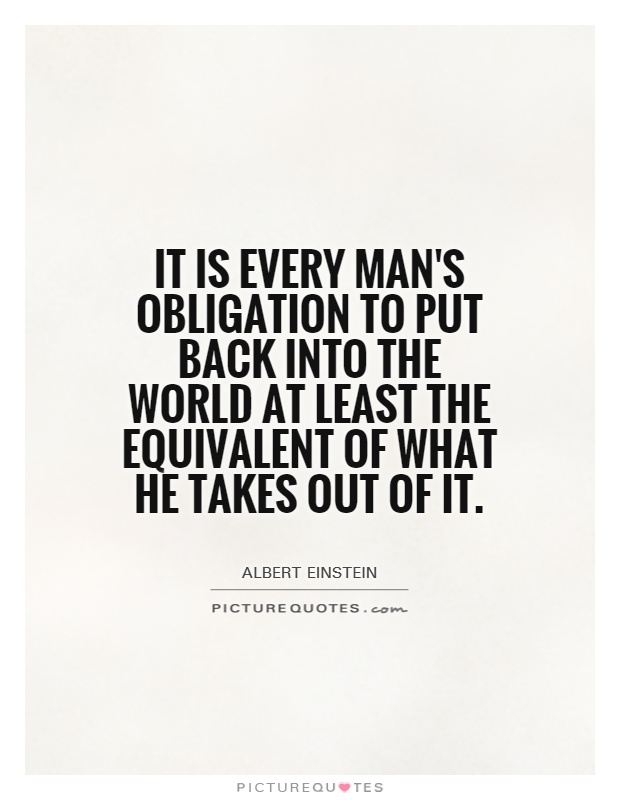 It is every man's obligation to put back into the world at least the equivalent of what he takes out of it Picture Quote #1