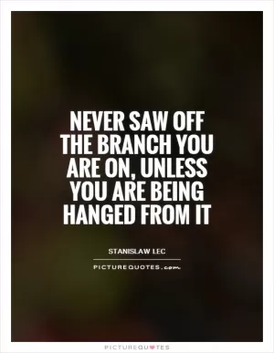 Never saw off the branch you are on, unless you are being hanged from it Picture Quote #1