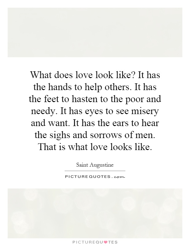 What does love look like? It has the hands to help others. It has the feet to hasten to the poor and needy. It has eyes to see misery and want. It has the ears to hear the sighs and sorrows of men. That is what love looks like Picture Quote #1