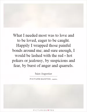 What I needed most was to love and to be loved, eager to be caught. Happily I wrapped those painful bonds around me; and sure enough, I would be lashed with the red - hot pokers or jealousy, by suspicions and fear, by burst of anger and quarrels Picture Quote #1