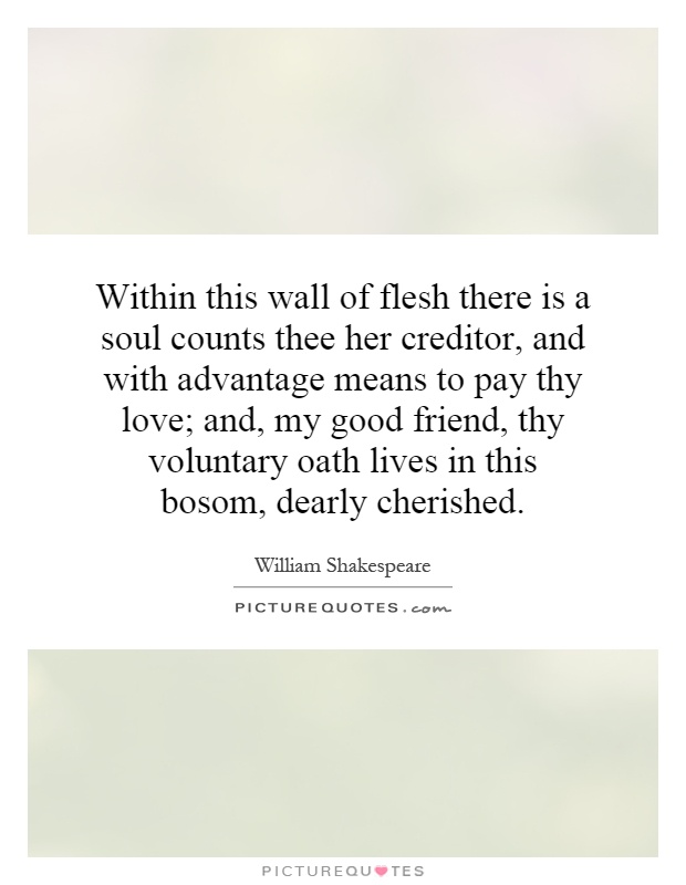 Within this wall of flesh there is a soul counts thee her creditor, and with advantage means to pay thy love; and, my good friend, thy voluntary oath lives in this bosom, dearly cherished Picture Quote #1