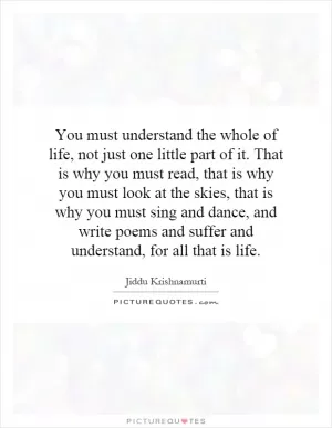 You must understand the whole of life, not just one little part of it. That is why you must read, that is why you must look at the skies, that is why you must sing and dance, and write poems and suffer and understand, for all that is life Picture Quote #1