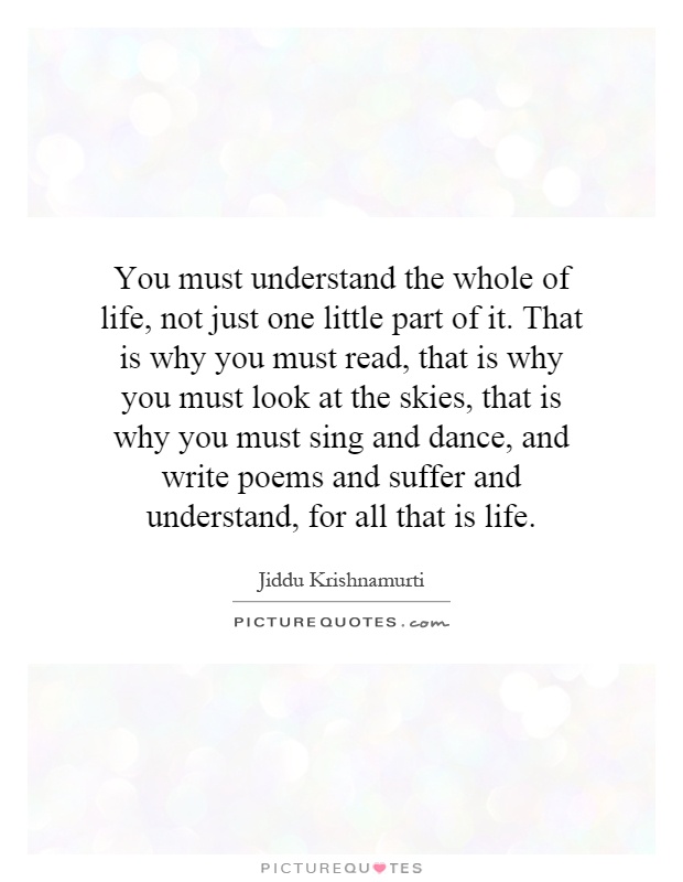 You must understand the whole of life, not just one little part of it. That is why you must read, that is why you must look at the skies, that is why you must sing and dance, and write poems and suffer and understand, for all that is life Picture Quote #1