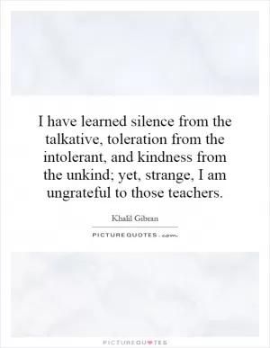 I have learned silence from the talkative, toleration from the intolerant, and kindness from the unkind; yet, strange, I am ungrateful to those teachers Picture Quote #1
