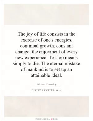 The joy of life consists in the exercise of one's energies, continual growth, constant change, the enjoyment of every new experience. To stop means simply to die. The eternal mistake of mankind is to set up an attainable ideal Picture Quote #1
