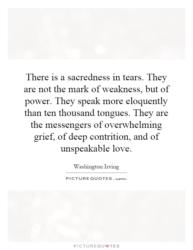 There is a sacredness in tears. They are not the mark of weakness, but of power. They speak more eloquently than ten thousand tongues. They are the messengers of overwhelming grief, of deep contrition, and of unspeakable love Picture Quote #1