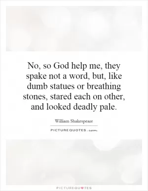 No, so God help me, they spake not a word, but, like dumb statues or breathing stones, stared each on other, and looked deadly pale Picture Quote #1