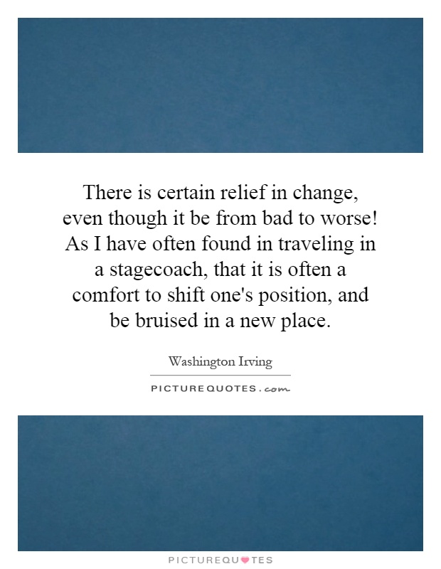There is certain relief in change, even though it be from bad to worse! As I have often found in traveling in a stagecoach, that it is often a comfort to shift one's position, and be bruised in a new place Picture Quote #1