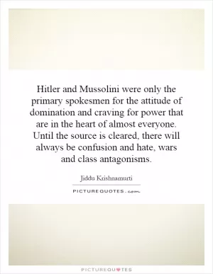Hitler and Mussolini were only the primary spokesmen for the attitude of domination and craving for power that are in the heart of almost everyone. Until the source is cleared, there will always be confusion and hate, wars and class antagonisms Picture Quote #1