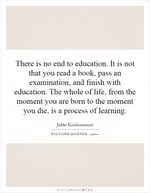 There is no end to education. It is not that you read a book, pass an examination, and finish with education. The whole of life, from the moment you are born to the moment you die, is a process of learning Picture Quote #1