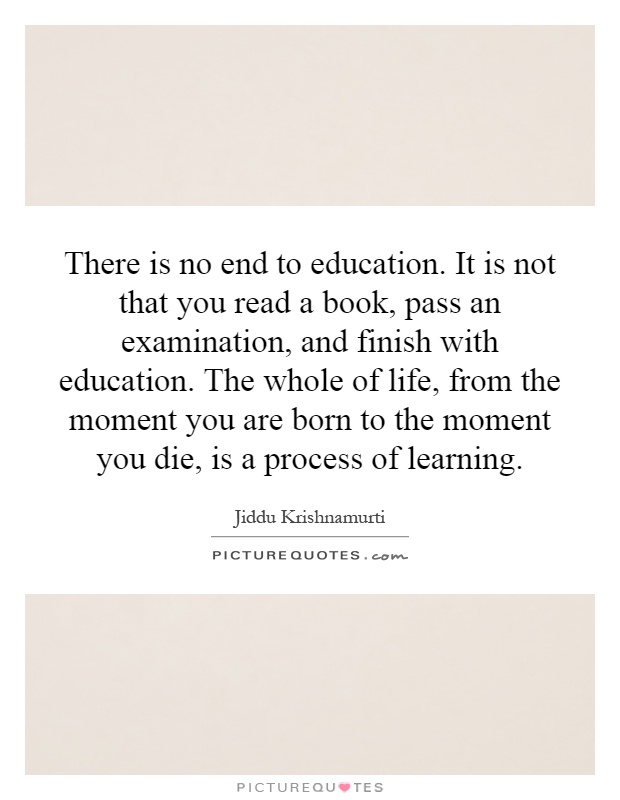 There is no end to education. It is not that you read a book, pass an examination, and finish with education. The whole of life, from the moment you are born to the moment you die, is a process of learning Picture Quote #1