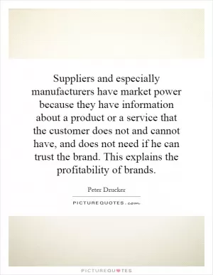 Suppliers and especially manufacturers have market power because they have information about a product or a service that the customer does not and cannot have, and does not need if he can trust the brand. This explains the profitability of brands Picture Quote #1
