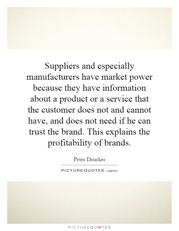 Suppliers and especially manufacturers have market power because they have information about a product or a service that the customer does not and cannot have, and does not need if he can trust the brand. This explains the profitability of brands Picture Quote #1