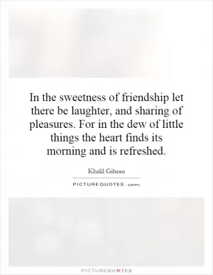 In the sweetness of friendship let there be laughter, and sharing of pleasures. For in the dew of little things the heart finds its morning and is refreshed Picture Quote #1