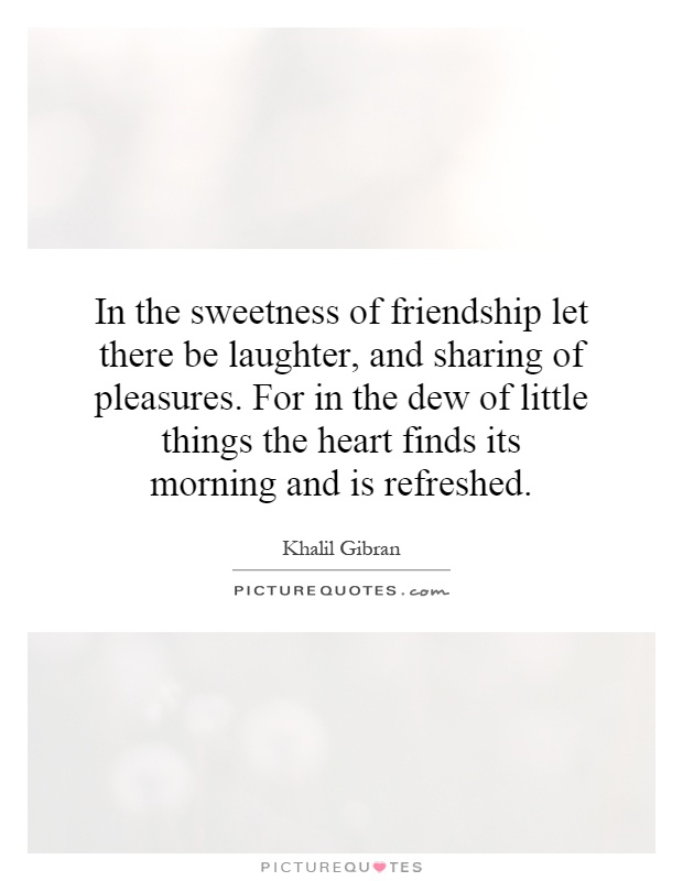 In the sweetness of friendship let there be laughter, and sharing of pleasures. For in the dew of little things the heart finds its morning and is refreshed Picture Quote #1
