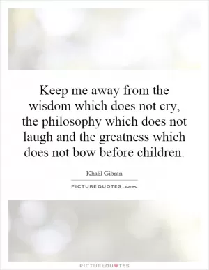 Keep me away from the wisdom which does not cry, the philosophy which does not laugh and the greatness which does not bow before children Picture Quote #1