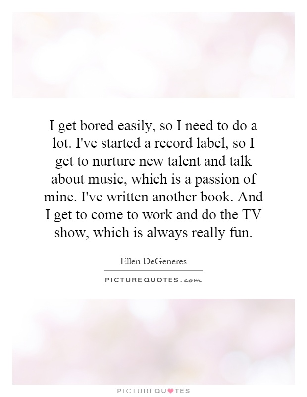 I get bored easily, so I need to do a lot. I've started a record label, so I get to nurture new talent and talk about music, which is a passion of mine. I've written another book. And I get to come to work and do the TV show, which is always really fun Picture Quote #1