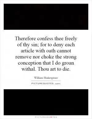 Therefore confess thee freely of thy sin; for to deny each article with oath cannot remove nor choke the strong conception that I do groan withal. Thou art to die Picture Quote #1