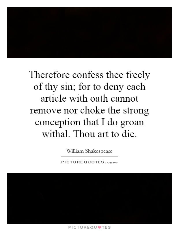 Therefore confess thee freely of thy sin; for to deny each article with oath cannot remove nor choke the strong conception that I do groan withal. Thou art to die Picture Quote #1