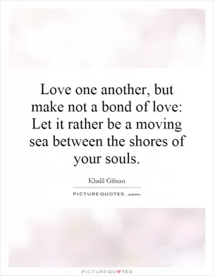 Love one another, but make not a bond of love: Let it rather be a moving sea between the shores of your souls Picture Quote #1