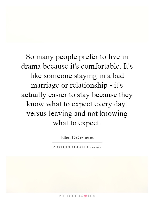 So many people prefer to live in drama because it's comfortable. It's like someone staying in a bad marriage or relationship - it's actually easier to stay because they know what to expect every day, versus leaving and not knowing what to expect Picture Quote #1