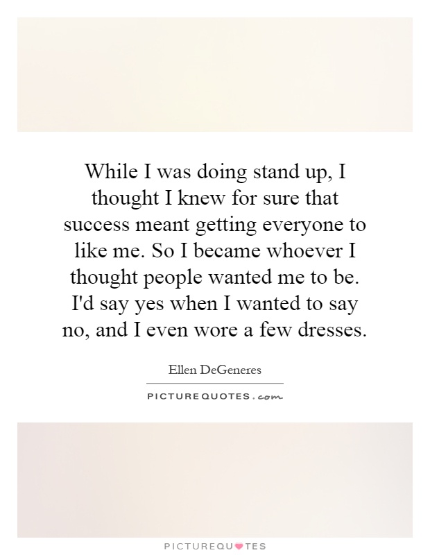 While I was doing stand up, I thought I knew for sure that success meant getting everyone to like me. So I became whoever I thought people wanted me to be. I'd say yes when I wanted to say no, and I even wore a few dresses Picture Quote #1