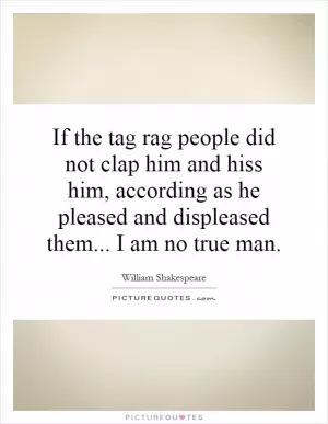 If the tag rag people did not clap him and hiss him, according as he pleased and displeased them... I am no true man Picture Quote #1